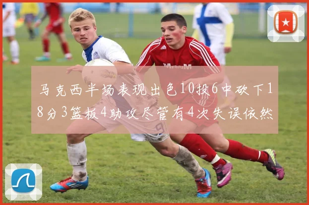 马克西半场表现出色10投6中砍下18分3篮板4助攻尽管有4次失误依然贡献良多