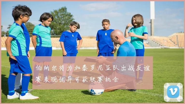 伯纳尔将为加泰罗尼亚队出战友谊赛表现优异可获联赛机会