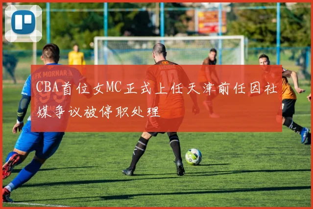 CBA首位女MC正式上任天津前任因社媒争议被停职处理