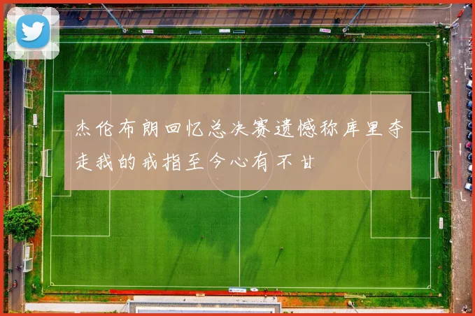 杰伦布朗回忆总决赛遗憾称库里夺走我的戒指至今心有不甘