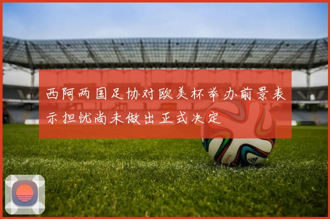 西阿两国足协对欧美杯举办前景表示担忧尚未做出正式决定
