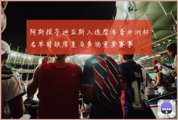 阿斯报导迪亚斯入选摩洛哥非洲杯名单将缺席皇马多场重要赛事