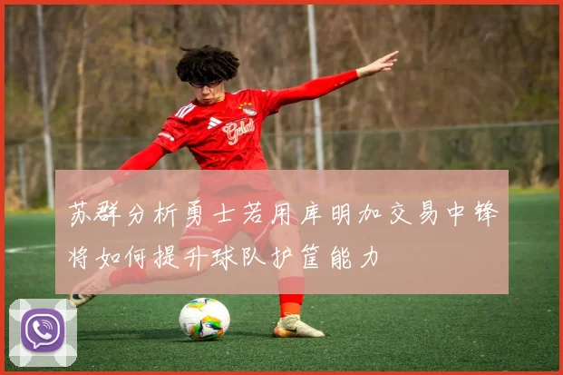 苏群分析勇士若用库明加交易中锋将如何提升球队护筐能力