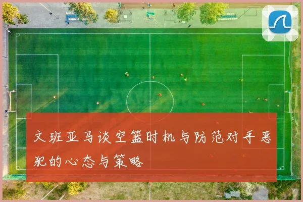 文班亚马谈空篮时机与防范对手恶犯的心态与策略