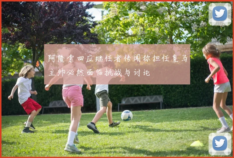 阿隆索回应继任者传闻称担任皇马主帅必然面临挑战与讨论