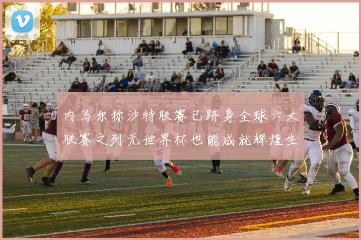 内马尔称沙特联赛已跻身全球六大联赛之列无世界杯也能成就辉煌生涯