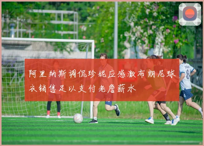 阿里纳斯调侃珍妮应感激布朗尼球衣销售足以支付老詹薪水