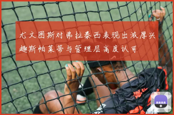 尤文图斯对弗拉泰西表现出浓厚兴趣斯帕莱蒂与管理层高度认可