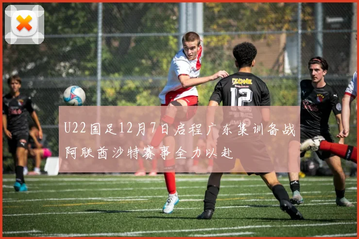 U22国足12月7日启程广东集训备战阿联酋沙特赛事全力以赴