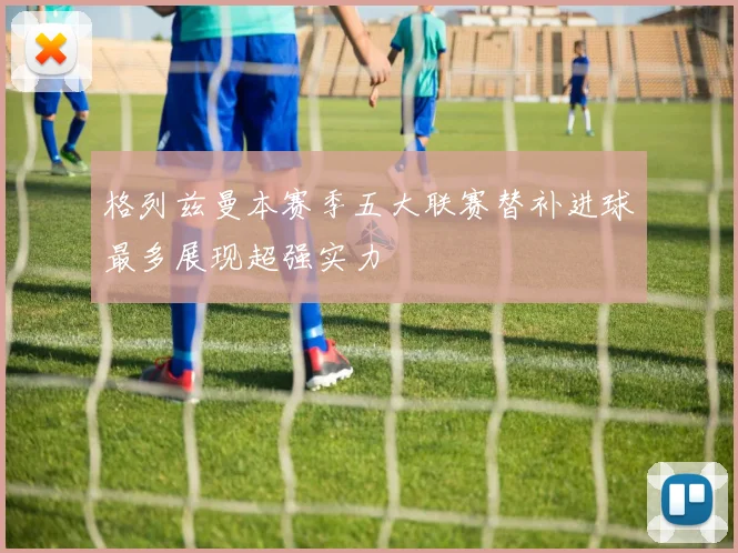 格列兹曼本赛季五大联赛替补进球最多展现超强实力