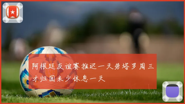 阿根廷友谊赛推迟一天劳塔罗周三才归国米少休息一天