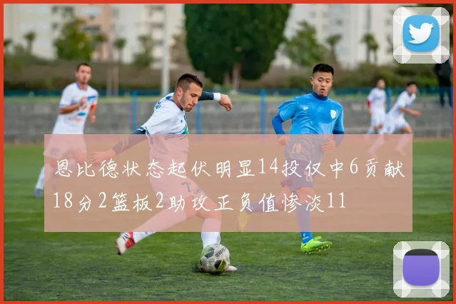 恩比德状态起伏明显14投仅中6贡献18分2篮板2助攻正负值惨淡11