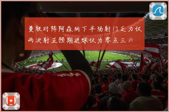 曼联对阵阿森纳下半场射门乏力仅两次射正预期进球仅为零点三六
