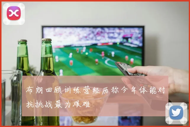 布朗回顾训练营经历称今年体能对抗挑战最为艰难