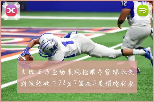 文班亚马全场表现抢眼尽管球队失利依然砍下32分7篮板5盖帽精彩表现令人赞叹