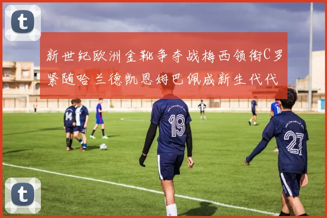 新世纪欧洲金靴争夺战梅西领衔C罗紧随哈兰德凯恩姆巴佩成新生代代表