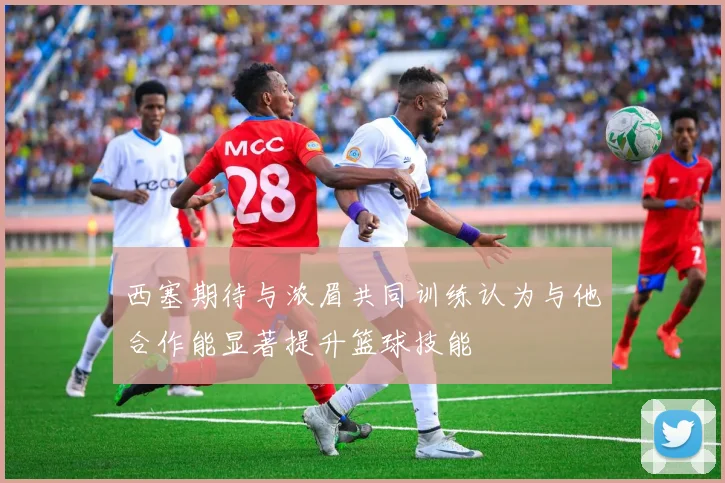 西塞期待与浓眉共同训练认为与他合作能显著提升篮球技能