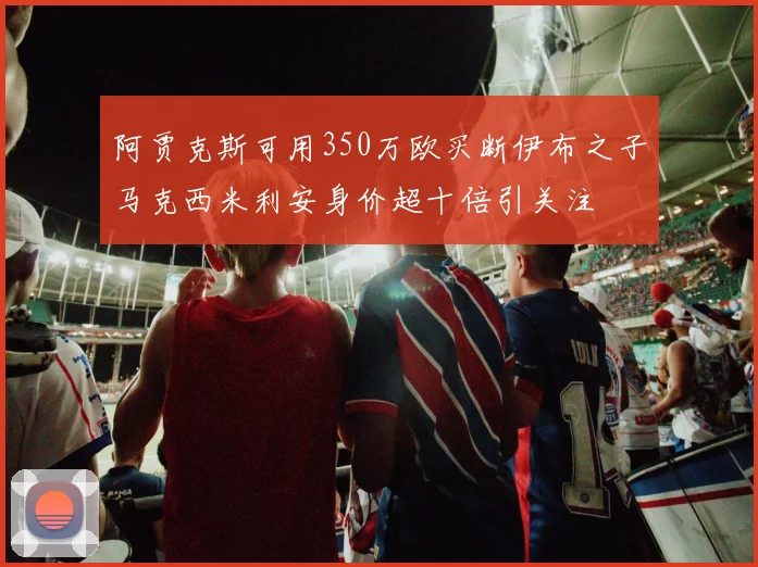阿贾克斯可用350万欧买断伊布之子马克西米利安身价超十倍引关注