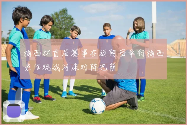 梅西杯首届赛事在迈阿密举行梅西亲临观战河床对阵巴萨