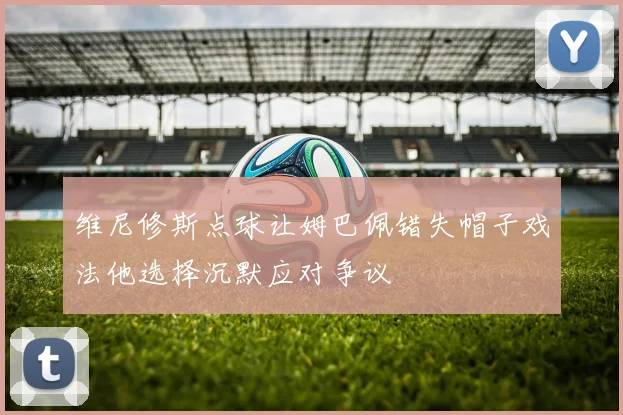 维尼修斯点球让姆巴佩错失帽子戏法他选择沉默应对争议