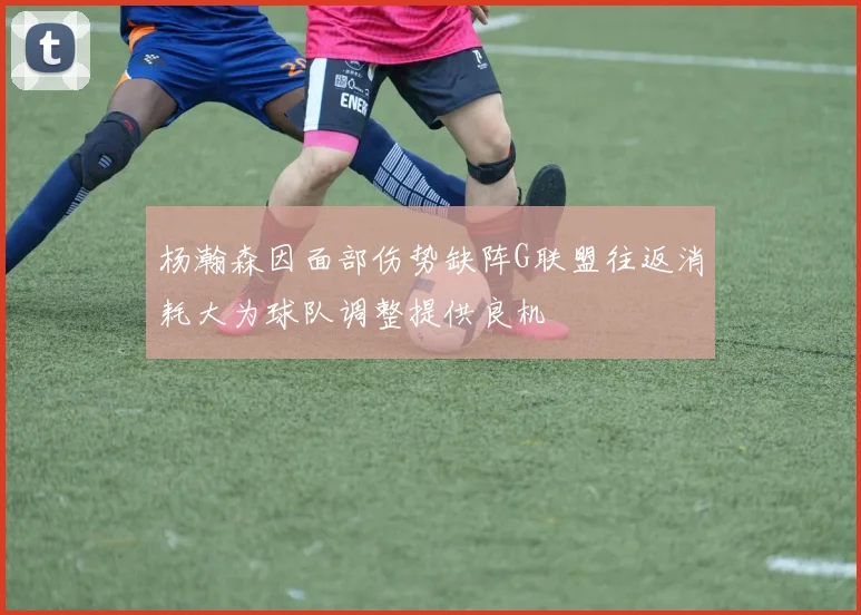 杨瀚森因面部伤势缺阵G联盟往返消耗大为球队调整提供良机