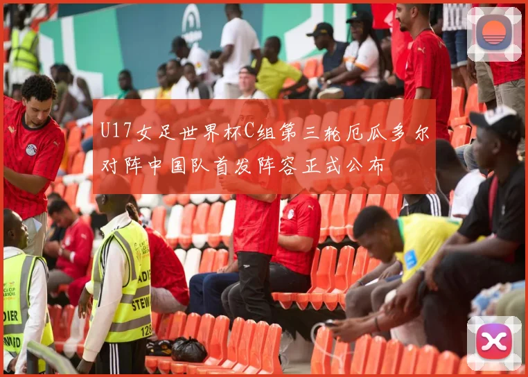 U17女足世界杯C组第三轮厄瓜多尔对阵中国队首发阵容正式公布