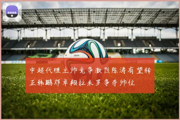 中超代理主帅竞争激烈陈涛有望转正韩鹏邓卓翔拉米罗争夺帅位