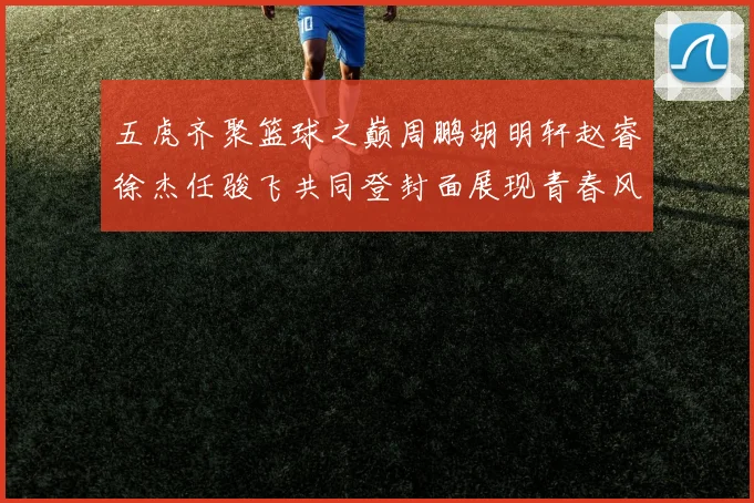 五虎齐聚篮球之巅周鹏胡明轩赵睿徐杰任骏飞共同登封面展现青春风采