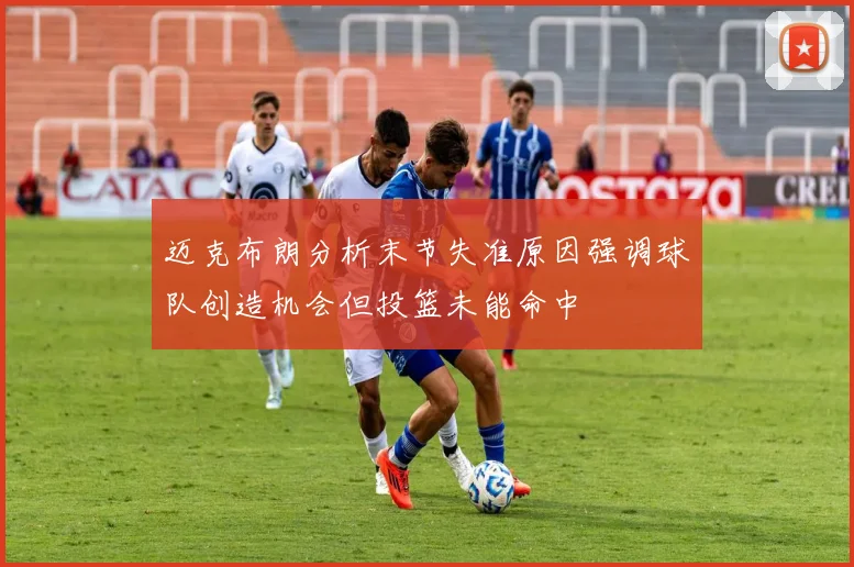 迈克布朗分析末节失准原因强调球队创造机会但投篮未能命中