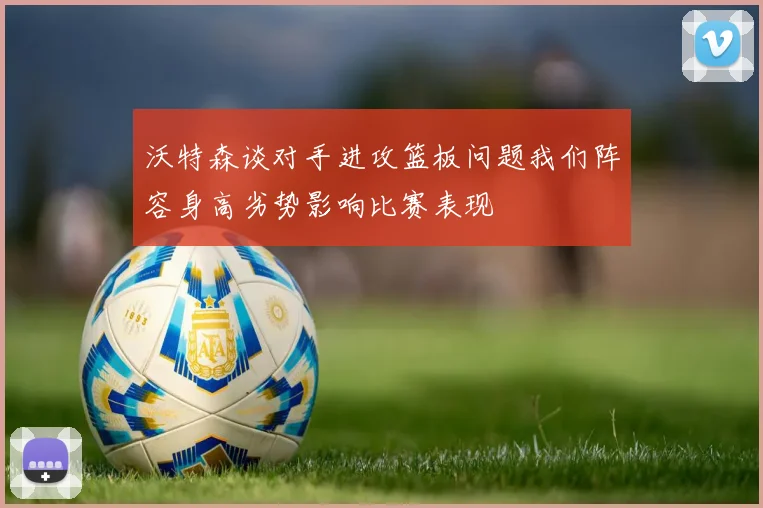 沃特森谈对手进攻篮板问题我们阵容身高劣势影响比赛表现