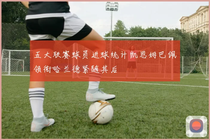 五大联赛球员进球统计凯恩姆巴佩领衔哈兰德紧随其后