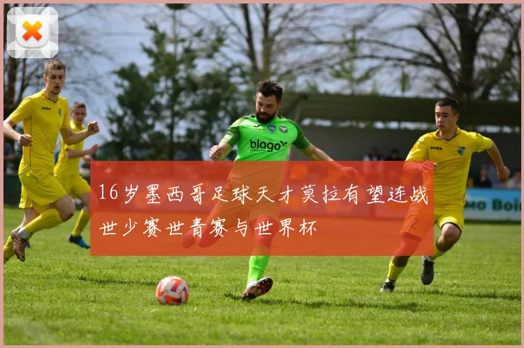 16岁墨西哥足球天才莫拉有望连战世少赛世青赛与世界杯
