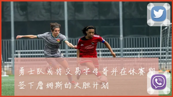 勇士队或将交易字母哥并在休赛期签下詹姆斯的大胆计划