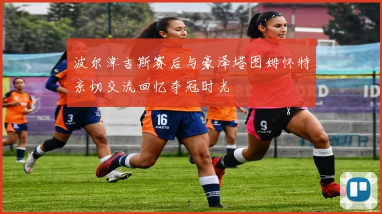 波尔津吉斯赛后与豪泽塔图姆怀特亲切交流回忆夺冠时光