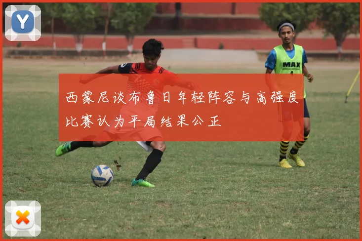 西蒙尼谈布鲁日年轻阵容与高强度比赛认为平局结果公正