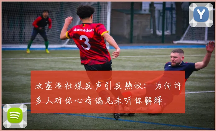 坎塞洛社媒发声引发热议：为何许多人对你心存偏见未听你解释