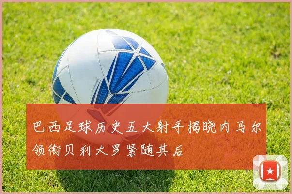 巴西足球历史五大射手揭晓内马尔领衔贝利大罗紧随其后